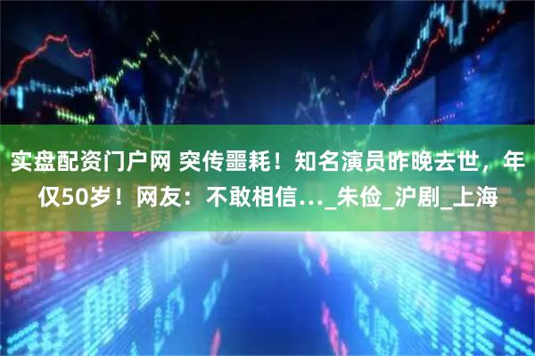 实盘配资门户网 突传噩耗！知名演员昨晚去世，年仅50岁！网友：不敢相信…_朱俭_沪剧_上海