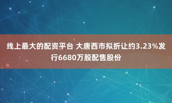 线上最大的配资平台 大唐西市拟折让约3.23%发行6680万股配售股份