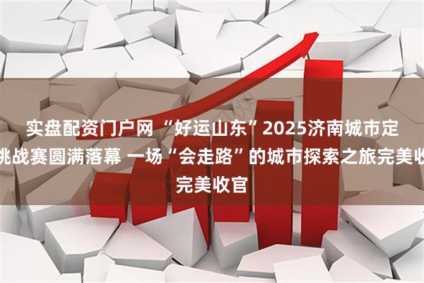 实盘配资门户网 “好运山东”2025济南城市定向挑战赛圆满落幕 一场“会走路”的城市探索之旅完美收官