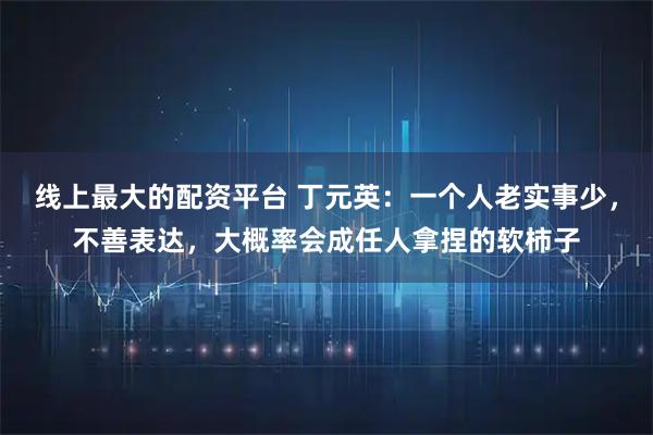 线上最大的配资平台 丁元英：一个人老实事少，不善表达，大概率会成任人拿捏的软柿子