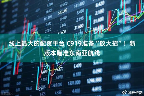 线上最大的配资平台 C919准备“放大招”！新版本瞄准东南亚航线