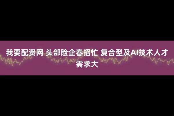 我要配资网 头部险企春招忙 复合型及AI技术人才需求大