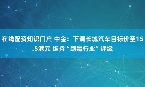 在线配资知识门户 中金：下调长城汽车目标价至15.5港元 维持“跑赢行业”评级