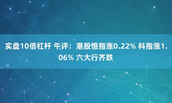 实盘10倍杠杆 午评：港股恒指涨0.22% 科指涨1.06% 六大行齐跌