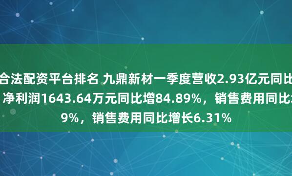 合法配资平台排名 九鼎新材一季度营收2.93亿元同比增6.98%，净利润1643.64万元同比增84.89%，销售费用同比增长6.31%