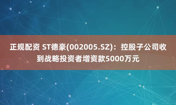 正规配资 ST德豪(002005.SZ)：控股子公司收到战略投资者增资款5000万元