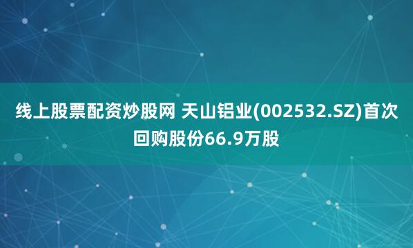 线上股票配资炒股网 天山铝业(002532.SZ)首次回购股份66.9万股