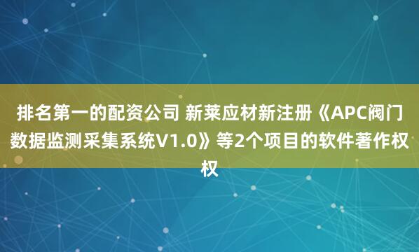 排名第一的配资公司 新莱应材新注册《APC阀门数据监测采集系统V1.0》等2个项目的软件著作权