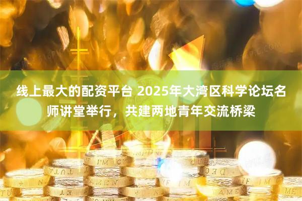 线上最大的配资平台 2025年大湾区科学论坛名师讲堂举行，共建两地青年交流桥梁