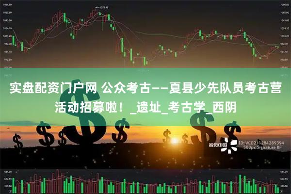 实盘配资门户网 公众考古——夏县少先队员考古营活动招募啦！_遗址_考古学_西阴