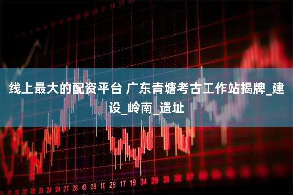 线上最大的配资平台 广东青塘考古工作站揭牌_建设_岭南_遗址