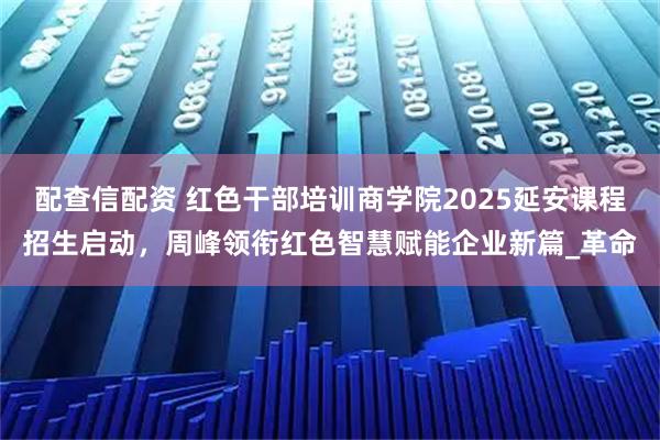 配查信配资 红色干部培训商学院2025延安课程招生启动，周峰领衔红色智慧赋能企业新篇_革命